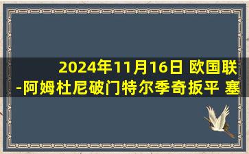 2024年11月16日 欧国联-阿姆杜尼破门特尔季奇扳平 塞尔维亚1-1瑞士